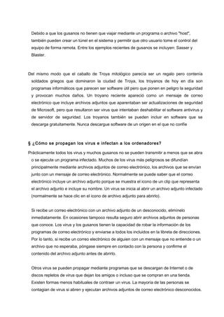 Debido a que los gusanos no tienen que viajar mediante un programa o archivo "host",
también pueden crear un túnel en el sistema y permitir que otro usuario tome el control del
equipo de forma remota. Entre los ejemplos recientes de gusanos se incluyen: Sasser y
Blaster.

Del mismo modo que el caballo de Troya mitológico parecía ser un regalo pero contenía
soldados griegos que dominaron la ciudad de Troya, los troyanos de hoy en día son
programas informáticos que parecen ser software útil pero que ponen en peligro la seguridad
y provocan muchos daños. Un troyano reciente apareció como un mensaje de correo
electrónico que incluye archivos adjuntos que aparentaban ser actualizaciones de seguridad
de Microsoft, pero que resultaron ser virus que intentaban deshabilitar el software antivirus y
de servidor de seguridad. Los troyanos también se pueden incluir en software que se
descarga gratuitamente. Nunca descargue software de un origen en el que no confíe

§ ¿Cómo se propagan los virus e infectan a los ordenadores?
Prácticamente todos los virus y muchos gusanos no se pueden transmitir a menos que se abra
o se ejecute un programa infectado. Muchos de los virus más peligrosos se difundían
principalmente mediante archivos adjuntos de correo electrónico, los archivos que se envían
junto con un mensaje de correo electrónico. Normalmente se puede saber que el correo
electrónico incluye un archivo adjunto porque se muestra el icono de un clip que representa
el archivo adjunto e incluye su nombre. Un virus se inicia al abrir un archivo adjunto infectado
(normalmente se hace clic en el icono de archivo adjunto para abrirlo).
Si recibe un correo electrónico con un archivo adjunto de un desconocido, elimínelo
inmediatamente. En ocasiones tampoco resulta seguro abrir archivos adjuntos de personas
que conoce. Los virus y los gusanos tienen la capacidad de robar la información de los
programas de correo electrónico y enviarse a todos los incluidos en la libreta de direcciones.
Por lo tanto, si recibe un correo electrónico de alguien con un mensaje que no entiende o un
archivo que no esperaba, póngase siempre en contacto con la persona y confirme el
contenido del archivo adjunto antes de abrirlo.
Otros virus se pueden propagar mediante programas que se descargan de Internet o de
discos repletos de virus que dejan los amigos o incluso que se compran en una tienda.
Existen formas menos habituales de contraer un virus. La mayoría de las personas se
contagian de virus si abren y ejecutan archivos adjuntos de correo electrónico desconocidos.

 