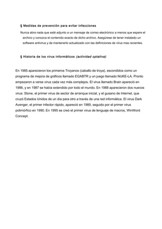 § Medidas de prevención para evitar infecciones
Nunca abra nada que esté adjunto a un mensaje de correo electrónico a menos que espere el
archivo y conozca el contenido exacto de dicho archivo. Asegúrese de tener instalado un
software antivirus y de mantenerlo actualizado con las definiciones de virus mas recientes.

§ Historia de los virus informáticos (actividad optativa)

En 1985 aparecieron los primeros Troyanos (caballo de troya), escondidos como un
programa de mejora de gráficos llamado EGABTR y un juego llamado NUKE-LA. Pronto
empezaron a verse virus cada vez más complejos. El virus llamado Brain apareció en
1986, y en 1987 se había extendido por todo el mundo. En 1988 aparecieron dos nuevos
virus: Stone, el primer virus de sector de arranque inicial, y el gusano de Internet, que
cruzó Estados Unidos de un día para otro a través de una red informática. El virus Dark
Avenger, el primer infector rápido, apareció en 1989, seguido por el primer virus
polimórfico en 1990. En 1995 se creó el primer virus de lenguaje de macros, WinWord
Concept.

 