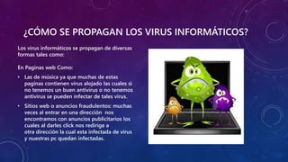 ¿CÓMO SE PROPAGAN LOS VIRUS INFORMÁTICOS?
Los virus informáticos se propagan de diversas
formas tales como:
En Paginas web Como:
• Las de música ya que muchas de estas
paginas contienen virus alojado las cuales si
no tenemos un buen antivirus o no tenemos
antivirus se pueden infectar de tales virus.
• Sitios web o anuncios fraudulentos: muchas
veces al entrar en una dirección nos
encontramos con anuncios publicitarios los
cuales al darles click nos redirige a
otra dirección la cual esta infectada de virus
y nuestras pc quedan infectadas.
 