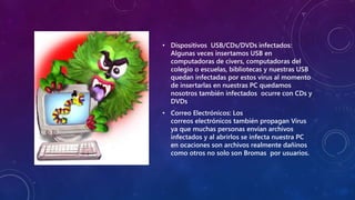 • Dispositivos USB/CDs/DVDs infectados:
Algunas veces insertamos USB en
computadoras de civers, computadoras del
colegio o escuelas, bibliotecas y nuestras USB
quedan infectadas por estos virus al momento
de insertarlas en nuestras PC quedamos
nosotros también infectados ocurre con CDs y
DVDs
• Correo Electrónicos: Los
correos electrónicos también propagan Virus
ya que muchas personas envian archivos
infectados y al abrirlos se infecta nuestra PC
en ocaciones son archivos realmente dañinos
como otros no solo son Bromas por usuarios.
 