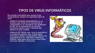 TIPOS DE VIRUS INFORMÁTICOS
De acuerdo a los daños que causan en las
computadoras, existen los siguientes tipos de
virus:
• WORM O GUSANO INFORMÁTICO: es un
malware que reside en la memoria de la
computadora y se caracteriza por duplicarse
en ella, sin la asistencia de un usuario.
Consumen banda ancha o memoria del
sistema en gran medida.
• CABALLO DE TROYA: este virus se esconde en
un programa legítimo que, al ejecutarlo,
comienza a dañar la computadora. Afecta a la
seguridad de la PC, dejándola indefensa y
también capta datos que envía a otros sitios,
como por ejemplo contraseñas.
 