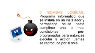 6. BOMBAS LÓGICAS:
Programa informático que
se instala en un instalador y
permanece oculta hasta
cumplirse una o mas
condiciones pre-
programadas para entonces
ejecutar la acción. Jamás
se reproduce por si sola.
 