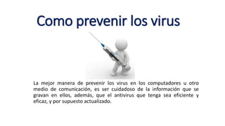 Como prevenir los virus
La mejor manera de prevenir los virus en los computadores u otro
medio de comunicación, es ser cuidadoso de la información que se
gravan en ellos, además, que el antivirus que tenga sea eficiente y
eficaz, y por supuesto actualizado.
 
