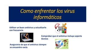 Como enfrentar los virus
informáticos
Utilizar un buen antivirus y actualizarlo
con frecuencia.
Comprobar que el antivirus incluya soporte
técnico.
Asegurarse de que el antivirus siempre
se encuentre vacío.
 