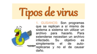 Tipos de virus
1. GUSANOS: Son programas
que se replican a sí mismo de
sistema a sistema sin utilizar un
archivo para hacerlo. Para
extenderse necesitan un archivo
infectado. Su objetivo es
simplemente el de auto-
replicarse y no el de causar
daño.
 