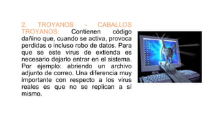 2. TROYANOS - CABALLOS
TROYANOS: Contienen código
dañino que, cuando se activa, provoca
perdidas o incluso robo de datos. Para
que se este virus de extienda es
necesario dejarlo entrar en el sistema.
Por ejemplo: abriendo un archivo
adjunto de correo. Una diferencia muy
importante con respecto a los virus
reales es que no se replican a sí
mismo.
 