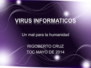 VIRUS INFORMATICOS
Un mal para la humanidad
RIGOBERTO CRUZ
TOC MAYO DE 2014
 