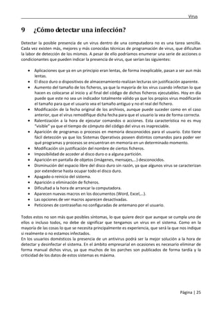 ___________________________________________________________________________Virus 
Página | 25 
9 ¿Cómo detectar una infección? 
Detectar la posible presencia de un virus dentro de una computadora no es una tarea sencilla. 
Cada vez existen más, mejores y más conocidas técnicas de programación de virus, que dificultan 
la labor de detección de los mismos. A pesar de ello podríamos enumerar una serie de acciones o 
condicionantes que pueden indicar la presencia de virus, que serían las siguientes: 
· Aplicaciones que ya en un principio eran lentas, de forma inexplicable, pasan a ser aun más 
lentas. 
· El disco duro o dispositivos de almacenamiento realizan lecturas sin justificación aparente. 
· Aumento del tamaño de los ficheros, ya que la mayoría de los virus cuando infectan lo que 
hacen es colocarse al inicio y al final del código de dichos ficheros ejecutables. Hoy en día 
puede que este no sea un indicador totalmente válido ya que los propios virus modificarán 
el tamaño para que el usuario vea el tamaño antiguo y no el real del fichero. 
· Modificación de la fecha original de los archivos, aunque puede suceder como en el caso 
anterior, que el virus remodifique dicha fecha para que el usuario la vea de forma correcta. 
· Ralentización a la hora de ejecutar comandos o acciones. Esta característica no es muy 
“visible” ya que el tiempo de cómputo del código del virus es inapreciable. 
· Aparición de programas o procesos en memoria desconocidos para el usuario. Esto tiene 
fácil detección ya que los Sistemas Operativos poseen distintos comandos para poder ver 
qué programas y procesos se encuentran en memoria en un determinado momento. 
· Modificación sin justificación del nombre de ciertos ficheros. 
· Imposibilidad de acceder al disco duro o a alguna partición. 
· Aparición en pantalla de objetos (imágenes, mensajes,…) desconocidos. 
· Disminución del espacio libre del disco duro sin razón, ya que algunos virus se caracterizan 
por extenderse hasta ocupar todo el disco duro. 
· Apagado o reinicio del sistema. 
· Aparición o eliminación de ficheros. 
· Dificultad a la hora de arrancar la computadora. 
· Aparecen nuevas macros en los documentos (Word, Excel,…). 
· Las opciones de ver macros aparecen desactivadas. 
· Peticiones de contraseñas no configuradas de antemano por el usuario. 
Todos estos no son más que posibles síntomas, lo que quiere decir que aunque se cumpla uno de 
ellos o incluso todos, no debe de significar que tengamos un virus en el sistema. Como en la 
mayoría de las cosas lo que se necesita principalmente es experiencia, que será la que nos indique 
si realmente o no estamos infectados. 
En los usuarios domésticos la presencia de un antivirus podrá ser la mejor solución a la hora de 
detectar y desinfectar el sistema. En el ámbito empresarial en ocasiones es necesario eliminar de 
forma manual dichos virus, ya que muchos de los parches son publicados de forma tardía y la 
criticidad de los datos de estos sistemas es máxima. 
 