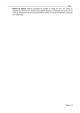 ___________________________________________________________________________Virus 
- Módulo de defensa: Módulo encargado de proteger el código del virus. Sus rutinas se 
ocuparán de disminuir los síntomas que puedan provocar su detección por parte de los 
antivirus. Utiliza para ello técnicas que pueden ir desde una simple encriptación, a técnicas 
muy sofisticadas. 
Página | 9 
 