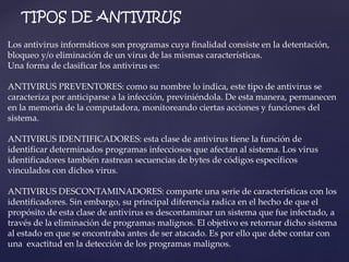 TIPOS DE ANTIVIRUS 
Los antivirus informáticos son programas cuya finalidad consiste en la detentación, 
bloqueo y/o eliminación de un virus de las mismas características. 
Una forma de clasificar los antivirus es: 
ANTIVIRUS PREVENTORES: como su nombre lo indica, este tipo de antivirus se 
caracteriza por anticiparse a la infección, previniéndola. De esta manera, permanecen 
en la memoria de la computadora, monitoreando ciertas acciones y funciones del 
sistema. 
ANTIVIRUS IDENTIFICADORES: esta clase de antivirus tiene la función de 
identificar determinados programas infecciosos que afectan al sistema. Los virus 
identificadores también rastrean secuencias de bytes de códigos específicos 
vinculados con dichos virus. 
ANTIVIRUS DESCONTAMINADORES: comparte una serie de características con los 
identificadores. Sin embargo, su principal diferencia radica en el hecho de que el 
propósito de esta clase de antivirus es descontaminar un sistema que fue infectado, a 
través de la eliminación de programas malignos. El objetivo es retornar dicho sistema 
al estado en que se encontraba antes de ser atacado. Es por ello que debe contar con 
una exactitud en la detección de los programas malignos. 
 