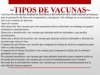 Antivirus Es conveniente disponer de una licencia activa de antivirus. Dicha licencia se empleará 
para la generación de discos de recuperación y emergencia. Sin embargo no se recomienda en una 
red el uso continuo de antivirus. 
Tipos de vacunas 
Sólo detección: Son vacunas que solo actualizan archivos infectados sin embargo no pueden 
eliminarlos o desinfectarlos. 
Detección y desinfección: son vacunas que detectan archivos infectados y que pueden 
desinfectarlos. 
Detección y aborto de la acción: son vacunas que detectan archivos infectados y detienen las 
acciones que causa el virus 
Comparación por firmas: son vacunas que comparan las firmas de archivos sospechosos para 
saber si están infectados. 
Comparación de firmas de archivo: son vacunas que comparan las firmas de los atributos 
guardados en tu equipo. 
Por métodos heurísticos: son vacunas que usan métodos heurísticos para comparar archivos. 
Invocado por el usuario: son vacunas que se activan instantáneamente con el usuario. 
Invocado por la actividad del sistema: son vacunas que se activan instantáneamente por la 
actividad del sistema operativo 
