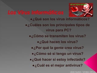 ●¿Qué son los virus informáticos? 
●¿Cuáles son los principales tipos de 
virus para PC? 
●¿Cómo se transmiten los virus? 
●¿Qué hacen los virus? 
●¿Por qué la gente crea virus? 
●¿Cómo sé si tengo un virus? 
●¿Qué hacer si estoy infectado? 
●¿Cuál es el mejor antivirus? 
LENIN TALENO - TUTORIA VIRTUAL. 
 