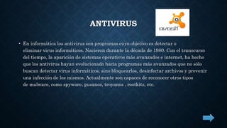 ANTIVIRUS 
• En informática los antivirus son programas cuyo objetivo es detectar o 
eliminar virus informáticos. Nacieron durante la década de 1980. Con el transcurso 
del tiempo, la aparición de sistemas operativos más avanzados e internet, ha hecho 
que los antivirus hayan evolucionado hacia programas más avanzados que no sólo 
buscan detectar virus informáticos, sino bloquearlos, desinfectar archivos y prevenir 
una infección de los mismos. Actualmente son capaces de reconocer otros tipos 
de malware, como spyware, gusanos, troyanos , rootkits, etc. 
 