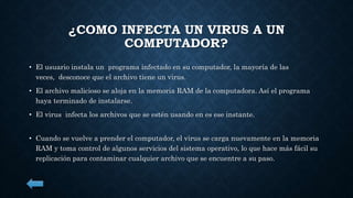 ¿COMO INFECTA UN VIRUS A UN 
COMPUTADOR? 
• El usuario instala un programa infectado en su computador, la mayoría de las 
veces, desconoce que el archivo tiene un virus. 
• El archivo malicioso se aloja en la memoria RAM de la computadora. Así el programa 
haya terminado de instalarse. 
• El virus infecta los archivos que se estén usando en es ese instante. 
• Cuando se vuelve a prender el computador, el virus se carga nuevamente en la memoria 
RAM y toma control de algunos servicios del sistema operativo, lo que hace más fácil su 
replicación para contaminar cualquier archivo que se encuentre a su paso. 
 