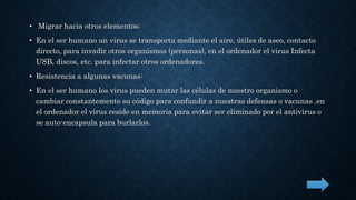 • Migrar hacia otros elementos: 
• En el ser humano un virus se transporta mediante el aire, útiles de aseo, contacto 
directo, para invadir otros organismos (personas), en el ordenador el virus Infecta 
USB, discos, etc. para infectar otros ordenadores. 
• Resistencia a algunas vacunas: 
• En el ser humano los virus pueden mutar las células de nuestro organismo o 
cambiar constantemente su código para confundir a nuestras defensas o vacunas .en 
el ordenador el virus reside en memoria para evitar ser eliminado por el antivirus o 
se auto-encapsula para burlarlos. 
 