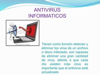 ANTIVIRUS 
INFORMATICOS 
Tienen como función detectar y 
eliminar los virus de un archivo 
o disco infectado, son capaces 
de eliminar una gran cantidad 
de virus, debido a que cada 
día existen más virus es 
importante que el antivirus esté 
actualizado. 
 