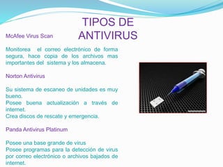 TIPOS DE 
McAfee Virus Scan ANTIVIRUS 
Monitorea el correo electrónico de forma 
segura, hace copia de los archivos mas 
importantes del sistema y los almacena. 
Norton Antivirus 
Su sistema de escaneo de unidades es muy 
bueno. 
Posee buena actualización a través de 
internet. 
Crea discos de rescate y emergencia. 
Panda Antivirus Platinum 
Posee una base grande de virus 
Posee programas para la detección de virus 
por correo electrónico o archivos bajados de 
internet. 
 