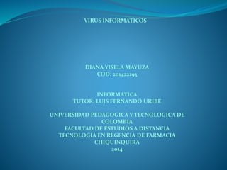 VIRUS INFORMATICOS 
DIANA YISELA MAYUZA 
COD: 201422193 
INFORMATICA 
TUTOR: LUIS FERNANDO URIBE 
UNIVERSIDAD PEDAGOGICA Y TECNOLOGICA DE 
COLOMBIA 
FACULTAD DE ESTUDIOS A DISTANCIA 
TECNOLOGIA EN REGENCIA DE FARMACIA 
CHIQUINQUIRA 
2014 
 