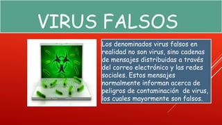 VIRUS FALSOS 
Los denominados virus falsos en 
realidad no son virus, sino cadenas 
de mensajes distribuidas a través 
del correo electrónico y las redes 
sociales. Estos mensajes 
normalmente informan acerca de 
peligros de contaminación de virus, 
los cuales mayormente son falsos. 
 