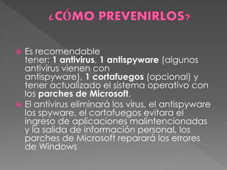  Es recomendable 
tener: 1 antivirus, 1 antispyware (algunos 
antivirus vienen con 
antispyware), 1 cortafuegos (opcional) y 
tener actualizado el sistema operativo con 
los parches de Microsoft. 
 El antivirus eliminará los virus, el antispyware 
los spyware, el cortafuegos evitara el 
ingreso de aplicaciones malintencionadas 
y la salida de información personal, los 
parches de Microsoft reparará los errores 
de Windows 
 