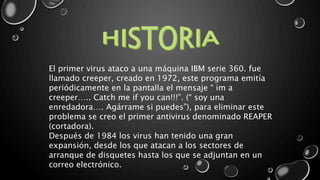 El primer virus ataco a una máquina IBM serie 360. fue 
llamado creeper, creado en 1972, este programa emitía 
periódicamente en la pantalla el mensaje “ im a 
creeper….. Catch me if you can!!!”. (“ soy una 
enredadora…. Agárrame si puedes”), para eliminar este 
problema se creo el primer antivirus denominado REAPER 
(cortadora). 
Después de 1984 los virus han tenido una gran 
expansión, desde los que atacan a los sectores de 
arranque de disquetes hasta los que se adjuntan en un 
correo electrónico. 
 