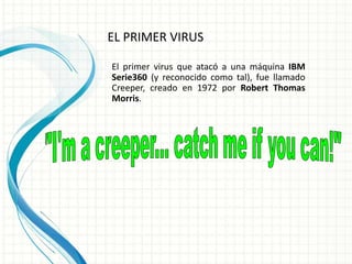 EL PRIMER VIRUS 
El primer virus que atacó a una máquina IBM 
Serie360 (y reconocido como tal), fue llamado 
Creeper, creado en 1972 por Robert Thomas 
Morris. 
 