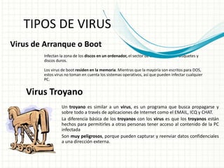 TIPOS DE VIRUS 
Virus de Arranque o Boot 
Infectan la zona de los discos en un ordenador, el sector de arranque en los disquetes y 
discos duros. 
Los virus de boot residen en la memoria. Mientras que la mayoría son escritos para DOS, 
estos virus no toman en cuenta los sistemas operativos, así que pueden infectar cualquier 
PC. 
Virus Troyano 
Un troyano es similar a un virus, es un programa que busca propagarse y 
sobre todo a través de aplicaciones de Internet como el EMAIL, ICQ y CHAT. 
La diferencia básica de los troyanos con los virus es que los troyanos están 
hechos para permitirles a otras personas tener acceso al contenido de la PC 
infectada 
Son muy peligrosos, porque pueden capturar y reenviar datos confidenciales 
a una dirección externa. 
 