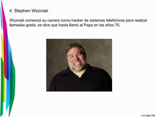 4. Stephen Wozniak 
Wozniak comenzó su carrera como hacker de sistemas telefónicos para realizar 
llamadas gratis; se dice que hasta llamó al Papa en los años 70. 
 