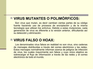  VIRUS MUTANTES O POLIMÓRFICOS:
Son virus que mutan, es decir cambian ciertas partes de su código
fuente haciendo uso de procesos de encriptación y de la misma
tecnología que utilizan los antivirus. Debido a estas mutaciones, cada
generación de virus es diferente a la versión anterior, dificultando así
su detección y eliminación.
 VIRUS FALSO O HOAX:
Los denominados virus falsos en realidad no son virus, sino cadenas
de mensajes distribuídas a través del correo electrónico y las redes.
Estos mensajes normalmente informan acerca de peligros de infección
de virus, los cuales mayormente son falsos y cuyo único objetivo es
sobrecargar el flujo de información a través de las redes y el correo
electrónico de todo el mundo.
 