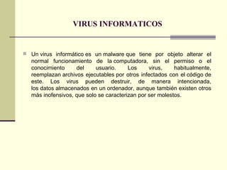 VIRUS INFORMATICOS
 Un virus informático es un malware que tiene por objeto alterar el
normal funcionamiento de la computadora, sin el permiso o el
conocimiento del usuario. Los virus, habitualmente,
reemplazan archivos ejecutables por otros infectados con el código de
este. Los virus pueden destruir, de manera intencionada,
los datos almacenados en un ordenador, aunque también existen otros
más inofensivos, que solo se caracterizan por ser molestos.
 