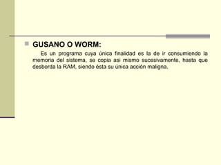  GUSANO O WORM:
Es un programa cuya única finalidad es la de ir consumiendo la
memoria del sistema, se copia asi mismo sucesivamente, hasta que
desborda la RAM, siendo ésta su única acción maligna.
 