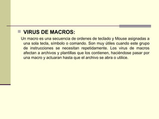  VIRUS DE MACROS:
Un macro es una secuencia de ordenes de teclado y Mouse asignadas a
una sola tecla, símbolo o comando. Son muy útiles cuando este grupo
de instrucciones se necesitan repetidamente. Los virus de macros
afectan a archivos y plantillas que los contienen, haciéndose pasar por
una macro y actuaran hasta que el archivo se abra o utilice.
 