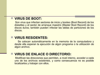  VIRUS DE BOOT:
Son virus que infectan sectores de inicio y booteo (Boot Record) de los
diskettes y el sector de arranque maestro (Master Boot Record) de los
discos duros; también pueden infectar las tablas de particiones de los
discos.
 VIRUS RESIDENTES:
Se colocan automáticamente en la memoria de la computadora y
desde ella esperan la ejecución de algún programa o la utilización de
algún archivo.
 VIRUS DE ENLACE O DIRECTORIO:
Modifican las direcciones que permiten, a nivel interno, acceder a cada
uno de los archivos existentes, y como consecuencia no es posible
localizarlos y trabajar con ellos.
 
