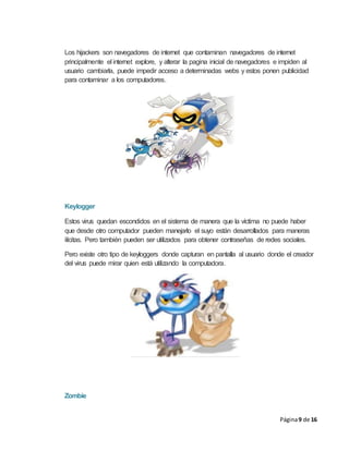 Página9 de 16
Los hijackers son navegadores de internet que contaminan navegadores de internet
principalmente el internet explore, y alterar la pagina inicial de navegadores e impiden al
usuario cambiarla, puede impedir acceso a determinadas webs y estos ponen publicidad
para contaminar a los computadores.
Keylogger
Estos virus quedan escondidos en el sistema de manera que la víctima no puede haber
que desde otro computador pueden manejarlo el suyo están desarrollados para maneras
ilícitas. Pero también pueden ser utilizados para obtener contraseñas de redes sociales.
Pero existe otro tipo de keyloggers donde capturan en pantalla al usuario donde el creador
del virus puede mirar quien está utilizando la computadora.
Zombie
 