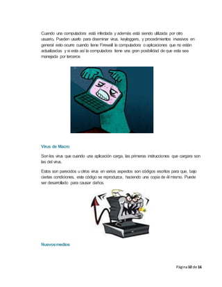 Página10 de 16
Cuando una computadora está infectada y además está siendo utilizada por otro
usuario. Pueden usarlo para diseminar virus, keyloggers, y procedimientos invasivos en
general esto ocurre cuando tiene Firewall la computadora o aplicaciones que no están
actualizadas y si esta así la computadora tiene una gran posibilidad de que esta sea
manejada por terceros
Virus de Macro
Son los virus que cuando una aplicación carga, las primeras instrucciones que cargara son
las del virus.
Estos son parecidos u otros virus en varios aspectos son códigos escritos para que, bajo
ciertas condiciones, este código se reproduzca, haciendo una copia de él mismo. Puede
ser desarrollado para causar daños.
Nuevosmedios
 