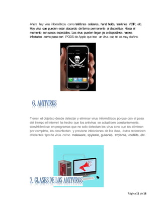Página11 de 16
Ahora hay virus informáticos como teléfonos celulares, hand helds, telefonos VOIP, etc.
Hay virus que pueden estar atacando de forma permanente al dispositivo. Hasta el
momento son casos especiales. Los virus pueden llegar ya a dispositivos nuevos
infectados como pasa con iPODS de Apple que trae un virus que no es muy dañino.
Tienen el objetico desde detectar y eliminar virus informáticos porque con el paso
del tiempo el internet ha hecho que los antivirus se actualicen constantemente,
convirtiéndose en programas que no solo detectan los virus sino que los eliminan
por completo, los desinfectan y previene infecciones de los virus, estos reconocen
diferentes tipo de virus como malaware, spyware, gusanos, troyanos, rootkits, etc.
 