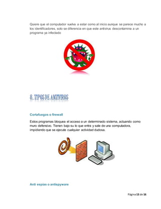 Página13 de 16
Quiere que el computador vuelva a estar como al inicio aunque se parece mucho a
los identificadores, solo se diferencia en que este antivirus descontamina a un
programa ya infectado
Cortafuegos o firewall
Estos programas bloquea el acceso a un determinado sistema, actuando como
muro defensivo. Tienen bajo su lo que entra y sale de una computadora,
impidiendo que se ejecute cualquier actividad dudosa.
Anti espías o antispyware
 