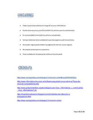 Página15 de 16
 Todas laspersonasestamosenriesgode losvirus informáticos.
 Existendiversosvirusyconellostambiénlosantivirusque loscontrarrestan.
 Es recomendable tenertodoslosantivirus actualizados.
 Siempre debemostenercuidadode loque descargamosyabrimosarchivos.
 Nuncaabrir algunapublicidadenlaspáginasde internet,nosonseguras.
 No aceptarcorreosque no conocemos.
 Tenercuidadocon lastarjetasde créditoenlossitiosweb.
http://www.monografias.com/trabajos13/virin/virin.shtml#ixzz3XWA4OGqz
http://www.informatica-hoy.com.ar/software-seguridad-virus-antivirus/Tipos-de-
virus-de-computadoras.php
http://www.gcfaprendelibre.org/tecnologia/curso/virus_informaticos_y_antivirus/los
_virus_informaticos/1.do
http://virusinformaticosmr.blogspot.com/p/metodos-de-infeccion-y-
propagacion.html
http://www.monografias.com/trabajos13/virin/virin.shtml
 