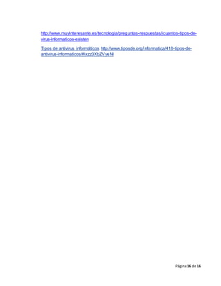 Página16 de 16
http://www.muyinteresante.es/tecnologia/preguntas-respuestas/icuantos-tipos-de-
virus-informaticos-existen
Tipos de antivirus informáticos http://www.tiposde.org/informatica/418-tipos-de-
antivirus-informaticos/#ixzz3XbZVyeNl
 