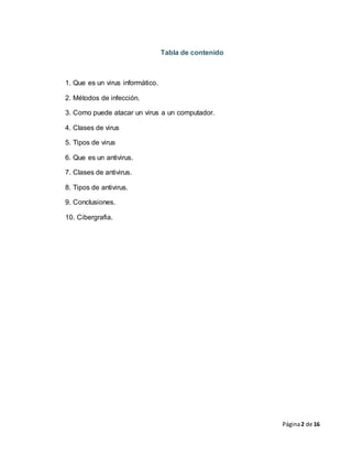 Página2 de 16
Tabla de contenido
1. Que es un virus informático.
2. Métodos de infección.
3. Como puede atacar un virus a un computador.
4. Clases de virus
5. Tipos de virus
6. Que es un antivirus.
7. Clases de antivirus.
8. Tipos de antivirus.
9. Conclusiones.
10. Cibergrafia.
 