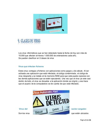 Página5 de 16
Los virus informáticos que se han detectado hasta la fecha de hoy son más de
10.000 que afectan al menos 1.000.000 de ordenadores cada año.
Se pueden clasificar en 3 clases de virus
Virus que infectan ficheros
Estos virus contagia a ficheros con aplicaciones como juegos y de cálculo. Al ser
activada una aplicación que está infectada, el código contaminada, el código de
virus despierta y se instala en la memoria RAM para que este pueda copiarse con
las demás aplicaciones que se estén ejecutando. Una vez que el virus ya este casi
dentro de todo, el virus se devuelve a la aplicación donde se originó, y eso hace
que el usuario de la computadora se de cuenta de que está infectado.
Virus del sector cargador.
Son los virus que están ubicados
 
