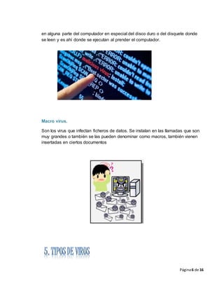 Página6 de 16
en alguna parte del computador en especial del disco duro o del disquete donde
se leen y es ahí donde se ejecutan al prender el computador.
Macro virus.
Son los virus que infectan ficheros de datos. Se instalan en las llamadas que son
muy grandes o también se las pueden denominar como macros, también vienen
insertadas en ciertos documentos
 