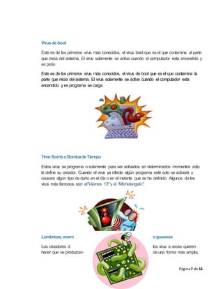 Página7 de 16
Virusde boot
Este es de los primeros virus más conocidos, el virus boot que es el que contamina al parte
que inicia del sistema. El virus solamente se activa cuando el computador esta encendido y
es proio
Este es de los primeros virus más conocidos, el virus de boot que es el que contamina la
parte que inicia del sistema. El virus solamente se activa cuando el computador esta
encendido y es programa se carga.
Time BomboBombadeTiempo
Estos virus se programa n solamente para ser activados en determinados momentos esto
lo define su creador. Cuando el virus ya infecte algún programa este solo se activará y
causara algún tipo de daño en el día o en el instante que se ha definido. Algunos de los
virus más famosos son: el"Viernes 13" y el "Michelangelo".
Lombrices, worm ogusanos
Los creadores d los virus a veces quieren
hacer que se produzcan de una forma más amplia,
 