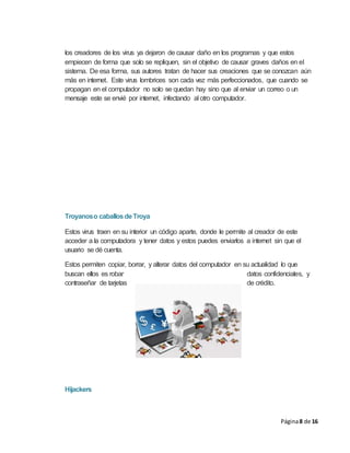 Página8 de 16
los creadores de los virus ya dejaron de causar daño en los programas y que estos
empiecen de forma que solo se repliquen, sin el objetivo de causar graves daños en el
sistema. De esa forma, sus autores tratan de hacer sus creaciones que se conozcan aún
más en internet. Este virus lombrices son cada vez más perfeccionados, que cuando se
propagan en el computador no solo se quedan hay sino que al enviar un correo o un
mensaje este se envié por internet, infectando al otro computador.
Troyanoso caballosdeTroya
Estos virus traen en su interior un código aparte, donde le permite al creador de este
acceder a la computadora y tener datos y estos puedes enviarlos a internet sin que el
usuario se dé cuenta.
Estos permiten copiar, borrar, y alterar datos del computador en su actualidad lo que
buscan ellos es robar datos confidenciales, y
contraseñar de tarjetas de crédito.
Hijackers
 