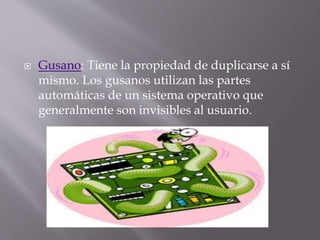  Gusano: Tiene la propiedad de duplicarse a sí
mismo. Los gusanos utilizan las partes
automáticas de un sistema operativo que
generalmente son invisibles al usuario.
 