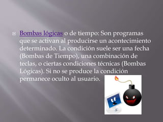  Bombas lógicas o de tiempo: Son programas
que se activan al producirse un acontecimiento
determinado. La condición suele ser una fecha
(Bombas de Tiempo), una combinación de
teclas, o ciertas condiciones técnicas (Bombas
Lógicas). Si no se produce la condición
permanece oculto al usuario.
 