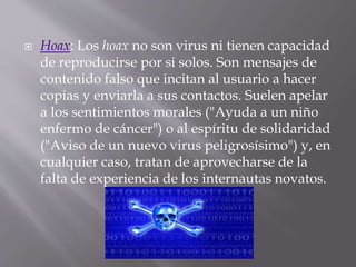  Hoax: Los hoax no son virus ni tienen capacidad
de reproducirse por si solos. Son mensajes de
contenido falso que incitan al usuario a hacer
copias y enviarla a sus contactos. Suelen apelar
a los sentimientos morales ("Ayuda a un niño
enfermo de cáncer") o al espíritu de solidaridad
("Aviso de un nuevo virus peligrosísimo") y, en
cualquier caso, tratan de aprovecharse de la
falta de experiencia de los internautas novatos.
 