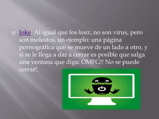  Joke: Al igual que los hoax, no son virus, pero
son molestos, un ejemplo: una página
pornográfica que se mueve de un lado a otro, y
si se le llega a dar a cerrar es posible que salga
una ventana que diga: OMFG!! No se puede
cerrar!.
 