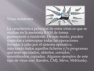 Virus residentes
La característica principal de estos virus es que se
ocultan en la memoria RAM de forma
permanente o residente. De este modo, pueden
controlar e interceptar todas las operaciones
llevadas a cabo por el sistema operativo,
infectando todos aquellos ficheros y/o programas
que sean ejecutados, abiertos, cerrados,
renombrados, copiados. Algunos ejemplos de este
tipo de virus son: Randex, CMJ, Meve, MrKlunky.
 