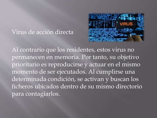 Virus de acción directa
Al contrario que los residentes, estos virus no
permanecen en memoria. Por tanto, su objetivo
prioritario es reproducirse y actuar en el mismo
momento de ser ejecutados. Al cumplirse una
determinada condición, se activan y buscan los
ficheros ubicados dentro de su mismo directorio
para contagiarlos.
 